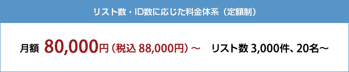 リスト数・ID数に応じた料金体系（定額制） 月額 80,000円（税込88,000円）〜　 リスト数 3,000件、20名〜