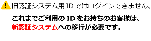 旧認証システム用IDではログインできません。これまでご利用のIDをお持ちのお客様は、新認証システムへの移行が必要です。
